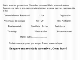 Todas as vezes que ouvimos falar sobre sustentabilidade, automaticamente
ligamos essa palavra sem perceber discutimos as seguinte palavras chaves no dia
a dia:

Desenvolvimento Sustentável                    Lixo               Degradação

Preservação da natureza                  Rio + 20              Meio Ambiente

     Biodiversidade               Qualidade de vida           Reciclagem

    Tecnologia                          Pilares sociais        Recursos naturais

                   Dentre outras...........................

      Mais tem uma pergunta que sempre fica em nossas cabeças:

      Eu quero uma sociedade sustentável . Como fazer?
 