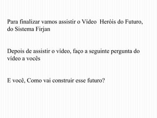 Para finalizar vamos assistir o Vídeo Heróis do Futuro,
do Sistema Firjan


Depois de assistir o vídeo, faço a seguinte pergunta do
vídeo a vocês


E você, Como vai construir esse futuro?
 