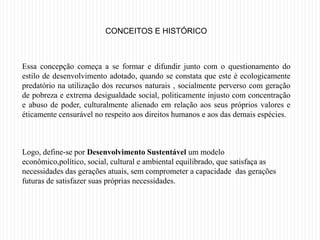 CONCEITOS E HISTÓRICO



Essa concepção começa a se formar e difundir junto com o questionamento do
estilo de desenvolvimento adotado, quando se constata que este é ecologicamente
predatório na utilização dos recursos naturais , socialmente perverso com geração
de pobreza e extrema desigualdade social, politicamente injusto com concentração
e abuso de poder, culturalmente alienado em relação aos seus próprios valores e
éticamente censurável no respeito aos direitos humanos e aos das demais espécies.



Logo, define-se por Desenvolvimento Sustentável um modelo
econômico,político, social, cultural e ambiental equilibrado, que satisfaça as
necessidades das gerações atuais, sem comprometer a capacidade das gerações
futuras de satisfazer suas próprias necessidades.
 