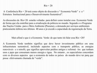 Rio + 20

A Conferência Rio + 20 terá como objeto de discussão a “ Economia Verde” e a “
Estrutura Institucional para o Desenvolvimento Sustentável”.

As discussões da Rio+20 estarão voltadas para definir como instalar essa Economia Verde
de forma que ela contribui para a erradicação da pobreza no mundo. Segundo o o Programa
das Nações Unidas para o Meio Ambiente (Pneuma), a demanda por serviços ambientais
praticamente dobrou nos últimos 40 anos e já excede a capacidade da regeneração da Terra.


        Mais afinal o que é a Economia Verde: de que tanto irá falar essa Rio +20?

A Economia Verde também significa que deve haver investimento público em uma
infraestrutura sustentável, incluindo aspectos com o transporte público, as energias
renováveis e o retrofit, que significa aproveitar prédios antigos e reformá –los que tenham
usos e pqra que consumam menos energia e água. No entanto , os especialistas concordam
com os diversos aspectos que a economia de todos os países do mundo deve ter parq que
possa efetivamante chamada de “verde”.
 