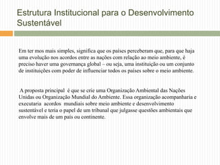 Estrutura Institucional para o Desenvolvimento
Sustentável


Em ter mos mais simples, significa que os países perceberam que, para que haja
uma evolução nos acordos entre as nações com relação ao meio ambiente, é
preciso haver uma governança global – ou seja, uma instituição ou um conjunto
de instituições com poder de influenciar todos os países sobre o meio ambiente.


A proposta principal é que se crie uma Organização Ambiental das Nações
Unidas ou Organização Mundial do Ambiente. Essa organização acompanharia e
executaria acordos mundiais sobre meio ambiente e desenvolvimento
sustentável e teria o papel de um tribunal que julgasse questões ambientais que
envolve mais de um país ou continente.
 
