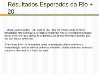 Resultados Esperados da Rio +
   20

   O que se espera da Rio + 20 , é que no final , haja um consenso entre os países
participantes para a definição do conceito de Economia Verde , o entendimento de quais
passos necessários para alcançá-la e a formalização de um compromisso mundial para
isso com metas e atribuições.

É certo que a Rio + 20 terá também outras conseqüências, como o aumento da
conscientização mundial sobre os problemas ambientais, sensibilizando peso as de todas
as idades e motivando-as a fazer a sua parte.
 
