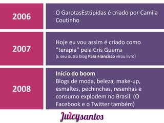 O GarotasEstúpidas é criado por Camila
2006   Coutinho


       Hoje eu vou assim é criado como
2007   “terapia” pela Cris Guerra
       (E seu outro blog Para Francisco virou livro)


       Início do boom
       Blogs de moda, beleza, make-up,
2008   esmaltes, pechinchas, resenhas e
       consumo explodem no Brasil. (O
       Facebook e o Twitter também)
 