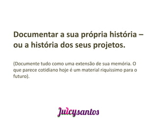 Documentar a sua própria história –
ou a história dos seus projetos.

(Documente tudo como uma extensão de sua memória. O
que parece cotidiano hoje é um material riquíssimo para o
futuro).
 