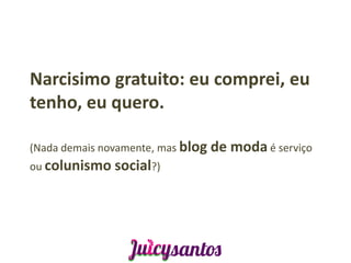Narcisimo gratuito: eu comprei, eu
tenho, eu quero.

(Nada demais novamente, mas blog de   moda é serviço
ou colunismo social?)
 