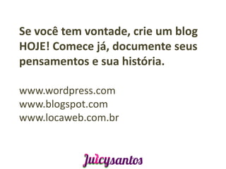 Se você tem vontade, crie um blog
HOJE! Comece já, documente seus
pensamentos e sua história.

www.wordpress.com
www.blogspot.com
www.locaweb.com.br
 