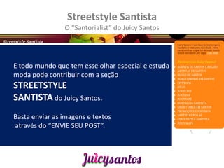 Streetstyle Santista
                O “Santorialist” do Juicy Santos




E todo mundo que tem esse olhar especial e estuda
moda pode contribuir com a seção
STREETSTYLE
SANTISTA do Juicy Santos.
Basta enviar as imagens e textos
através do “ENVIE SEU POST”.
 