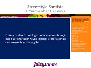Streetstyle Santista
                O “Santorialist” do Juicy Santos




O Juicy Santos é um blog com foco na colaboração,
que quer prestigiar novos talentos e profissionais
de sucesso da nossa região.
 