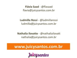 Flávia Saad - @flasaad
     flavia@juicysantos.com.br


   Ludmilla Rossi - @ludmillarossi
    ludmilla@juicysantos.com.br


 Nathalia Ilovatte - @nathaliailovatt
   nathalia@juicysantos.com.br


www.juicysantos.com.br
 