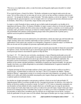 Semana de Oración para Jóvenes – 2012 . ¿Qué sucedería si le entregaras todo a Cristo? 11
“Pero no es eso simplemente, señor, es más bien toda una búsqueda amplia para descubrir la verdad
acerca de Dios.”
Él se cruzó de brazos y frunció los labios: “De hecho, realmente no me importa nada acerca de esas
cosas. Tal vez Dios existe, tal vez nos ama; tal vez no; o tal vez no hay un Dios y estamos solos en este
universo”. Se encogió de hombros y siguió diciendo: “De todas maneras, a mí no me importa. Yo tengo
mi propia vida de qué preocuparme y no veo ningún valor en ir en busca de nociones abstractas acerca
de deidades. Ahora bien, si me permite, tengo muchas cosas que hacer”.
La mujer se sintió frustrada al darse cuenta de que no había modo de persuadir a ese hombre de la
importancia de buscar a Dios. Al alejarse el hombre, la mujer se puso a observar al resto de la gente que
pasaba por la calle. ¿Cuántos de ellos serían como ese hombre, seguros y contentos con el estatus quo de
su propia vida? ¿O cuántos creían que ya tenían la verdad completa y ni siquiera contemplaban ninguna
otra posibilidad? Oró entonces silenciosamente porque todos ellos pudieran dar el primer paso y
explorar acerca de quién es realmente Dios.
Mensaje
La Biblia habla mucho acerca de exploración y de exploradores, desde una mujer que está buscando una
simple moneda, hasta unos israelitas explorando un nuevo territorio. ¡Ustedes también pueden ser
exploradores! Jesús quiere que vayamos en su búsqueda y lleguemos a conocerlo mejor. La Palabra de
Dios nos da una serie de ejemplos de personas explorando quién era ese Jesús.
Un sencillo testimonio personal puede ser todo lo que se necesita para encender la llama de la necesidad
de explorar a Jesús. Esto fue todo lo que se necesitó para que dos de los discípulos de Juan el Bautista
concluyeran que tenían la necesidad de explorar al Hijo de Dios.
Lee Juan 1: 35 – 39. Antes de esos versículos, encontramos a Juan el Bautista predicando acerca del
Mesías próximo a venir y de cómo quitaba los pecados del mundo. Juan estaba prácticamente dando un
emocionante testimonio personal acerca de lo que sabía acerca de Jesús al haberlo explorado. Sus
discípulos oyeron el testimonio y la posibilidad de que fuera verdad llamó su atención y los hizo
grabarse en sus mentes mientras pensaban y meditaban en aquello que Juan proclamaba. Así que para
cuando vino Jesús, ya se había despertado su curiosidad e inmediatamente lo siguieron tratando de
aprender más acerca de él.
A algunas personas les lleva un tiempo explorar a Jesús, pero el paso inicial se realiza en un abrir y
cerrar de ojos. A Simón Pedro le ocurrió así. Lee Juan 1: 40 al 32. El anuncio de Andrés: “Hemos
hallado al Mesías”, seguramente resonó en su corazón como para estar dispuesto a ser guiado a Jesús.
Andrés no lo sabía, pero había encendido una pequeña, pero segura chispa que inspiraría a Pedro a salir
a explorar quién era realmente Jesús.
Los hechos no siempre persuaden a una persona a explorar a Jesús en un nivel más profundo. El
siguiente pasaje bíblico es un buen ejemplo de ello -un grupo de personas, los fariseos, a los cuales los
hechos no hicieron cambiar su corazón y mente. En Juan 9: 1 al 34, Jesús se encuentra caminando con
sus discípulos un buen sábado de tarde, cuando observan a un hombre que era ciego de nacimiento.
Jesús escupe en el suelo, hace lodo con la saliva, lo unta en los ojos del ciego y luego le dice que vaya a
lavarse en el estanque de Siloé. El hombre hace lo que se le indica ¡y su vista es restaurada! Casi todos
los presentes se maravillan y asombran, pero los fariseos no se emocionan con ese hecho. Acusan a
Jesús de quebrantar la ley por sanar en el día sábado. Interrogan al hombre que era ciego y también a sus
 