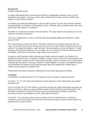 Semana de Oración para Jóvenes – 2012 . ¿Qué sucedería si le entregaras todo a Cristo? 15
Introducción
Imagina la siguiente escena:
La mujer estaba parada junto a su mesa llena de folletos y propaganda, invitando en alta voz a los
transeúntes que pasaban: “¿Conoces a Jesús? ¿Qué es Dios para ti? ¿Tienes sed de la verdad? ¡Ven,
prueba y ve que el Señor es bueno!”
Un hombre que pasaba apresuradamente vio de reojo hacia la mesa. La mujer aprovechó de inmediato
esta oportunidad y acercándose a él directamente, le dijo: “Perdone, señor, ¿le gustaría saber más acerca
de Dios para saber quién es él realmente?”
El hombre la escuchó por un momento antes de replicar: “No, tengo mejores cosas qué hacer en vez de
sentarme a leer toda esa literatura”.
“Pero no es simplemente eso, señor, es más bien toda una búsqueda amplia para descubrir la verdad
acerca de Dios.”
Él se cruzó de brazos y frunció los labios: “De hecho, realmente no me importa nada acerca de esas
cosas. Tal vez Dios existe, tal vez nos ama; tal vez no; o tal vez no hay un Dios y estamos solos en este
universo” Se encogió de hombros y siguió diciendo: “De todas maneras, a mí no me importa. Yo tengo
mi propia vida de qué preocuparme y no veo ningún valor en ir en busca de nociones abstractas acerca
de deidades. Ahora bien, si me permite, tengo muchas cosas que hacer”.
La mujer se sintió frustrada al darse cuenta de que no había modo de persuadir a ese hombre de la
importancia de buscar a Dios. Al alejarse el hombre, la mujer se puso a observar al resto de la gente que
pasaba por la calle. ¿Cuántos de ellos serían como ese hombre, seguros y contentos con el estatus quo de
su propia vida? ¿O cuántos creían que ya tenían la verdad completa y ni siquiera contemplaban ninguna
otra posibilidad? Oró entonces silenciosamente porque todos ellos pudieran dar el primer paso y
explorar acerca de quién era realmente Dios.
Vamos ahora a examinar el tema de la exploración de Jesús desde una perspectiva bíblica.
La Palabra
Continuando en el grupo principal de 8 a 12 personas, lean y comenten los siguientes pasajes.
Lee Juan 1: 35 – 39. ¿Por qué los dos discípulos de Juan siguieron a Jesús? ¿Qué piensas que estaban
buscando en él?
Lee los versículos 40 a 42: En tu opinión, ¿qué piensas que hizo que Andrés determinara tan pronto que
Jesús era el Mesías? ¿Qué crees que pensó Pedro cuando Andrés le habló de su descubrimiento? ¿Por
qué Pedro se permitió a sí mismo ser llevado a Jesús? ¿Por qué piensas que Pedro se quedó para
convertirse en uno de los discípulos de Jesús? ¿Qué hubieras hecho tú?
Lee Juan 9: -34. Los fariseos exploraron por sí mismos el acto de sanidad de Jesús. ¿Cuál fue su
conclusión y qué les hizo llegar a tal conclusión? ¿Por qué piensas que no tenían la mente abierta en su
examen de las acciones de Jesús?
 