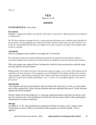 Semana de Oración para Jóvenes – 2012 . ¿Qué sucedería si le entregaras todo a Cristo? 18
Día 3
VEN
Mateo 4: 18 -20
SERMÓN
PUNTO PRINCIPAL: Ven a Jesús
En contacto
Pregunta: “¿Exploraste alguna cosa anoche? ¿Por qué sí o por qué no? ¿Qué encontrarse por medio de
tu exploración?
Di: Por favor júntense en grupos de tres o cuatro personas del mismo sexo y hablen sobre el desafío de
fe de anoche y de las preguntas que acaban de escuchar. Comenta cómo te fue, por qué lo hiciste o no
lo hiciste, cómo podrías hacerlo una cosa regular en tu vida, y entonces ora junto con los demás sobre
lo que se comentó.
Vinculación
Pide a la congregación que continúe en sus grupos de 3 a 4 personas.
Di: Cada grupo tiene unos cuantos minutos para ponerse de acuerdo en lo que harían o dirían si
estuvieran tratando de convencernos a todos nosotros de seguirlos a salir por la puerta ahora mismo.
Pide a tres equipos que vengan al frente y demuestren su idea de cómo convencernos a todos de seguir
tras ellos fuera de la sala de reunión.
Piensa en esto: No es fácil convencer a las personas a que nos sigan, ¿no es cierto? Pero muchos de los
seguidores de Jesús vinieron a él en respuesta a un solo llamado. En tus grupos de discusión comenta
estas preguntas: ¿Qué hubiera tenido qué decir o hacer Jesús para convencerte de salir por la puerta?
¿Qué tal si todo lo que te hubiera dicho fuera “ven”? ¿Irías? ¿Te sería difícil seguirlo? ¿Por qué sí o
por qué no?
Introducción
Venir significa salir hacia lo desconocido. Jesús nos llama a dar el paso de fe y venir a él. ¡Jesús desea
que le abras la puerta hoy! ¿Estás listo para descubrir qué tiene esperando Dios para ti? ¿Estás listo para
seguirlo más allá de la puerta?
Oración: Dentro de los mini grupos de 2 a 3 personas, pueden presentarse peticiones de oración y orar
por ello y unos por otros. Oren también por el desafío de fe de esta noche y pidan a Dios que bendiga a
cada persona en su tarea de explorarlo.
Mensaje
Lee Mateo 4: 18 -20. Aquí encontramos la experiencia de Pedro en cuanto a venir y seguir a Jesús.
Cuando Jesús se acerca a Pedro en esa historia, Pedro responde a un sencillo llamado: “¡Ven y
sígueme!”
 