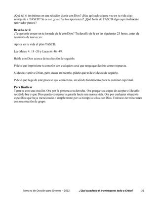 Semana de Oración para Jóvenes – 2012 . ¿Qué sucedería si le entregaras todo a Cristo? 21
¿Qué tal si invirtieras en una relación diaria con Dios? ¿Has aplicado alguna vez en tu vida algo
semejante a TASCD? Si es así, ¿cuál fue tu experiencia? ¿Qué haría de TASCD algo espiritualmente
renovador para ti?
Desafío de fe
¿Te gustaría crecer en tu jornada de fe con Dios? Tu desafío de fe en las siguientes 23 horas, antes de
reunirnos de nuevo, es:
Aplica en tu vida el plan TASCD.
Lee Mateo 4: 18 -20 y Lucas 6: 46 -49.
Habla con Dios acerca de tu elección de seguirlo.
Pídele que impresione tu corazón con cualquier cosa que tenga que decirte como respuesta.
Si deseas venir a Cristo, pero dudas en hacerlo, pídele que te dé el deseo de seguirlo.
Pídele que haga de este proceso que comienzas, un sólido fundamento para tu caminar espiritual.
Para finalizar
Termina con una oración. Ora por la persona a tu derecha. Ora porque sea capaz de aceptar el desafío
recibido hoy y que Dios pueda comenzar a guiarla hacia una nueva vida. Ora por cualquier situación
específica que haya mencionado o simplemente por su tiempo a solas con Dios. Entonces terminaremos
con una oración de grupo.
 
