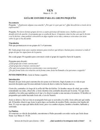 Semana de Oración para Jóvenes – 2012 . ¿Qué sucedería si le entregaras todo a Cristo? 22
VEN
Mateo 4: 18 – 20
GUÍA DE ESTUDIO PARA EL GRUPO PEQUEÑO
En contacto
Pregunta: “¿Exploraste alguna cosa anoche? ¿Por qué sí o por qué no? ¿Qué descubriste a través de tu
exploración?”
Pregunta: Por favor formen grupos de tres a cuatro personas del mismo sexo y hablen acerca del
desafío de fe de anoche y la pregunta que se acaba de hacer. Comenten cómo les fue, por qué lo hiciste
o no lo hiciste, cómo podrías convertirlo en algo regular en tu vida y entonces oren unos con otros
sobre lo que se ha discutido.
Vinculación
Pide que permanezcan en sus grupos de 3 a 4 personas.
Di: Cada grupo tiene unos cuantos minutos para resolver qué dirían o harían para convencer a todo el
grupo de que los sigan fuera de la puerta.
Da a cada grupo 30 segundos para convencer a todo el grupo de seguirlos fuera de la puerta.
Preguntas para discutir:
¿Cuál grupo fue el más convincente?
¿Cuál grupo fue el menos convincente?
¿Por qué esos grupos fueron convincentes o no convincentes?
¿En qué forma tiene eso relación con la forma como Jesús ha llamado a las personas a seguirlo?
PUNTO PRINCIPAL: Jesús te llama a seguirlo.
Introducción
Después de que Jesús pasó cuarenta días de ayuno en el desierto, llegó al punto en su vida en que
necesitó discípulos que llevaran adelante la tarea de decir a todos las buenas nuevas.
Cierto día, caminaba a lo largo de la orilla del Mar de Galilea. Un hombre mayor de edad, que estaba
remendando sus redes, observaba a Jesús mientras éste caminaba descalzo por la arena. Vio que Jesús
saludaba a los niños que nadaban en el mar y lo observó ayudar a una anciana a levantarse. El hombre se
preguntaba qué estaba haciendo Jesús ahí, si era de Nazaret.
Jesús se detuvo y fijó su vista en un pequeño bote que se acercaba a la orilla. Jesús sabía por qué estaba
ahí. El hombre observó que Jesús le gritó algo a un hombre de nombre Pedro, mientras éste bajaba del
bote. El viejo no supo qué había dicho Jesús, pero vio a ambos alejarse, hombro a hombro, hablando y
sonriendo.
La Palabra
Al comenzar su vida de discipulado, encontramos a Pedro pescando con redes vacías que Jesús desea
llenar. Lee Mateo 4: 18-20.
 