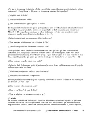 Semana de Oración para Jóvenes – 2012 . ¿Qué sucedería si le entregaras todo a Cristo? 23
¿Por qué la forma como Jesús invitó a Pedro a seguirlo fue rara o diferente a como lo hacían los rabinos
de entonces? ¿En qué forma es diferente a la forma como hacemos discípulos hoy?
¿Qué pidió Jesús de Pedro?
¿Qué le prometió Jesús a Pedro?
¿Cómo respondió Pedro? ¿Qué significa su acción?
En el siguiente texto encontramos que la gente que busca tener la verdad, tiene un sólido fundamento en
su vida: Esta puede ser una de las razones por las que Pedro no dudó en venir a Jesús y seguirlo en
Mateo 4:18-20, porque había construido un sólido fundamento en Jesús, como aprendimos en las
discusiones anoche, acerca de explorar. Lee Lucas 6: 46 – 49.
¿Qué quiere decir Jesús por construir un sólido fundamento?
¿Cómo podemos relacionar esto con el llamado de Dios?
¿Con qué nos ayudará este fundamento en nuestra vida?
Ahora que Pedro estaba fundado sólidamente en Cristo, sabía que tenía que estar completamente
dedicado a Jesús. Así que dejó todo en un momento a fin de realmente seguirlo. Pedro pudo haber
presentado muchas excusas y decir: “Bueno, te voy a seguir mañana”; pero no lo hizo. Jesús nos lo pide
hoy, porque hoy es el día que quiere que estemos con él. ¡Él nos llama ahora! Lee Lucas 9: 57 – 62.
¿Cómo podemos poner las manos en el arado?
¿Qué quiso decir Jesús cuando le dijo al hombre que las zorras tienen madrigueras, pero que él no tenía
un lugar para reposar su cabeza?
¿Qué clase de entrega desea Jesús por parte de nosotros?
¿Qué significa eso en nuestra vida práctica?
Jesús ha prometido que cuando elegimos seguirlo y responder a su llamado a venir a él, nos honrará por
esa decisión. Lee Juan 12:26.
¿Cómo podemos estar donde está Jesús?
¿Cómo es esa “honra” de parte de Dios?
¿Cómo se relaciona esa promesa con nosotros hoy?
¡Pruébalo!
De la misma manera como Jesús viene a llamarnos, nosotros debemos venir a seguirlo. Se apresura a
llamarnos sin dilación, con valor y sin temor. Nos llama de la misma manera que nosotros debemos
responderle a él. Esta es la forma como Pedro respondió al llamado de comenzar su jornada espiritual,
 