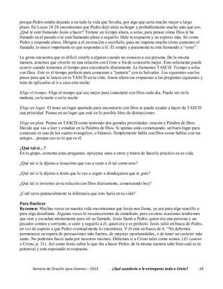 Semana de Oración para Jóvenes – 2012 . ¿Qué sucedería si le entregaras todo a Cristo? 24
porque Pedro estaba dejando a un lado la vida que llevaba, por algo que sería mucho mejor a largo
plazo. En Lucas 18:28 encontramos que Pedro dejó atrás su hogar y probablemente mucho más que eso.
¿Qué te está llamando Jesús a hacer? Tómate un tiempo ahora, a solas, para pensar cómo Dios te ha
llamado en el pasado o te está llamando ahora a seguirlo. Dale tu respuesta y no esperes más. Sé como
Pedro y responde ahora. Dirígete a él en oración o escríbelo, pues no importa mucho cómo contestes el
llamado; lo único importante es que respondas a él. Él simple y puramente te está llamando a “venir”.
La gente encuentra que es difícil creerle a alguien cuando no conoces a esa persona. De la misma
manera, tenemos que invertir en una relación con Cristo a fin de conocerlo mejor. Esto solamente puede
ocurrir cuando tomamos el tiempo para encontrarlo diariamente. Le llamamos TASCD. Tiempo a solas
con Dios. Este es el tiempo perfecto para comenzar a “juntarte” con tu Salvador. Los siguientes son los
pasos para que te lances en tu TASCD en tu vida. Anota ahora tus respuestas a las preguntas siguientes y
trata de aplicarlas al ir a casa esta noche:
Elige el tiempo. Elige el tiempo que sea mejor para conectarte con Dios cada día. Puede ser en la
mañana, en la tarde o en la noche.
Elige un lugar. El tener un lugar apartado para encontrarte con Dios te puede ayudar a hacer de TASCD
una prioridad. Piensa en un lugar que esté en lo posible libre de distracciones.
Elige un plan. Piensa en TASCD como teniendo dos grandes prioridades: oración y Palabra de Dios.
Decide qué vas a leer y estudiar en la Palabra de Dios. Si apenas estás comenzando, un buen lugar para
comenzar es uno de los cuatro evangelios, o Génesis. Simplemente habla con Dios como hablas con tus
amigos…porque eso es lo que es él.
¿Qué tal si…?
En tu grupo, comenta estas preguntas, apóyense unos a otros y traten de hacerlo práctico en su vida.
¿Qué tal si le dijeras a Jesucristo que vas a venir a él tal como eres?
¿Qué tal si le dijeras a Jesús que lo vas a seguir a dondequiera que te guíe?
¿Qué tal si inviertes en tu relación con Dios diariamente, comenzando hoy?
¿Cuál sería potencialmente la diferencia que esto haría en tu vida?
Para finalizar
Resumen: Muchas veces en nuestra vida encontramos que Jesús nos llama, ya sea para algo sencillo o
para algo desafiante. Algunas veces lo reconoceremos de inmediato, pero en otras ocasiones tendremos
que orar y escuchar atentamente para oír su llamado. Jesús llamó a Pedro, quien era una persona y un
pecador común y corriente, a venir y seguirlo a él, quien era y es perfecto. Jesús salió en busca de Pedro,
en vez de esperar a que Pedro eventualmente lo encontrara. Y él está en busca de ti. “No debemos
permanecer en espera de persuasiones más fuertes, de mejores oportunidades, o de tener un carácter más
santo. No podemos hacer nada por nosotros mismos. Debemos ir a Cristo tales como somos. (El camino
a Cristo, p. 31). Así como Jesús sabía lo que iba a hacer Pedro, de la misma manera sabe bien cuál es tu
potencial y está esperando tu respuesta.
 