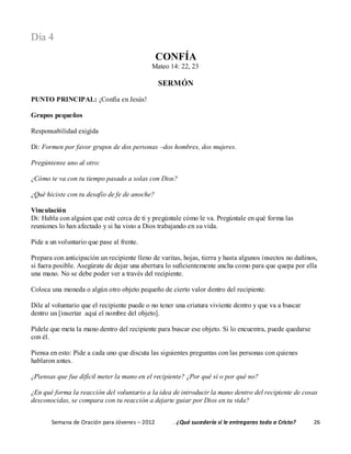 Semana de Oración para Jóvenes – 2012 . ¿Qué sucedería si le entregaras todo a Cristo? 26
Día 4
CONFÍA
Mateo 14: 22, 23
SERMÓN
PUNTO PRINCIPAL: ¡Confía en Jesús!
Grupos pequeños
Responsabilidad exigida
Di: Formen por favor grupos de dos personas –dos hombres, dos mujeres.
Pregúntense uno al otro:
¿Cómo te va con tu tiempo pasado a solas con Dios?
¿Qué hiciste con tu desafío de fe de anoche?
Vinculación
Di: Habla con alguien que esté cerca de ti y pregúntale cómo le va. Pregúntale en qué forma las
reuniones lo han afectado y si ha visto a Dios trabajando en su vida.
Pide a un voluntario que pase al frente.
Prepara con anticipación un recipiente lleno de varitas, hojas, tierra y hasta algunos insectos no dañinos,
si fuera posible. Asegúrate de dejar una abertura lo suficientemente ancha como para que quepa por ella
una mano. No se debe poder ver a través del recipiente.
Coloca una moneda o algún otro objeto pequeño de cierto valor dentro del recipiente.
Dile al voluntario que el recipiente puede o no tener una criatura viviente dentro y que va a buscar
dentro un [insertar aquí el nombre del objeto].
Pídele que meta la mano dentro del recipiente para buscar ese objeto. Si lo encuentra, puede quedarse
con él.
Piensa en esto: Pide a cada uno que discuta las siguientes preguntas con las personas con quienes
hablaron antes.
¿Piensas que fue difícil meter la mano en el recipiente? ¿Por qué sí o por qué no?
¿En qué forma la reacción del voluntario a la idea de introducir la mano dentro del recipiente de cosas
desconocidas, se compara con tu reacción a dejarte guiar por Dios en tu vida?
 