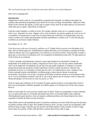 Semana de Oración para Jóvenes – 2012 . ¿Qué sucedería si le entregaras todo a Cristo? 27
Ora con la persona que está a tu lado por una mente abierta y un corazón dispuesto.
[Ora con la congregación]
Introducción
Imagina que lo único entre tú y tu seguridad es un puente desvencijado. La madera está rajada, las
cuerdas están totalmente desgastadas, pero detrás de ti avanza un fuego incontrolable. Alguien te llama
desde el otro extremo del puente y te dice que es seguro cruzar, pero tú no sabes quién es esa persona o
cómo sabe que es seguro. ¿Qué harías al respecto?
Cada día somos llamados a confiar en Jesús. No siempre sabemos cómo nos va a guardar seguros o
cómo van a funcionar las cosas. Algunas veces, en la confusión, no estamos seguros de creer en su voz
o su palabra. La buena nueva es que Jesús no espera hasta que confiemos en él plenamente, pero nos
invita a confiar en él. Espera pacientemente mientras aprendemos a confiar en él. Y está listo ahí para
recibirnos en sus brazos cuando fallamos.
[Lee Mateo 14: 22 - 29]
Jesús desea que cada uno de nosotros confiemos en él. Cuando Jesús se acercó a sus discípulos en el
lago, ellos no sabían quién era. Probablemente estaban distraídos con la tormenta y cansados de luchar
contra las fuertes olas. En su agotamiento, su confusión se convirtió en temor. Jesús percibió su temor y
quiso que se convirtiera en confianza en él. Los tranquilizó al identificarse ante ellos. El saber quién era
él fue la base de su confianza.
“¡Cuán a menudo experimentamos nosotros lo que experimentaron los discípulos! Cuando las
tempestades de la tentación nos rodean y fulguran los fieros rayos y las olas nos cubren, batallamos
solos con la tempestad, olvidándonos de que hay Uno que puede ayudarnos. Confiamos en nuestra
propia fuerza hasta que perdemos nuestra esperanza y estamos a punto de perecer. Entonces nos
acordamos de Jesús, y si clamamos a él para que nos salve, no clamaremos en vano. Aunque él con
tristeza reprende nuestra incredulidad y confianza propia, nunca deja de darnos la ayuda que
necesitamos. En la tierra o en el mar, si tenemos al Salvador en nuestro corazón, no necesitamos temer.
La fe viva en el Redentor serenará el mar de la vida y de la manera que él reconoce como la mejor nos
librará del peligro. (El Deseado de todas las gentes, p. 303.)
Jesús no espera que confiemos en él sin ayuda. Él calma nuestros temores y preocupaciones como lo
hizo con sus discípulos. Podemos aprender en la Biblia quién es él. Entonces nos invita a dar un paso
hacia él.
Pedro no tenía todas las cosas en claro cuando Jesús lo llamó. Todavía se preguntaba si Jesús realmente
era o no quien decía que era. El desafío que plantó ante Jesús revela tanto dudas como confianza.
Afortunadamente para nosotros, Jesús no requiere confianza perfecta, sino buena disposición. Jesús
respondió al desafío de Pedo con una invitación.
Ahora Pedro tenía la oportunidad de poner su cautelosa confianza en acción. Sabía bien que las personas
no pueden caminar sobre el agua. Pero también conocía a Jesús. Así que, a pesar de sus preguntas, saltó
del barco hacia el agua. Notemos que fue iniciativa de Pedro pedirle a Jesús caminar el sobre el agua.
Jesús estuvo de acuerdo y Pedro saltó del bote y caminó hacia Jesús sobre el agua.
 