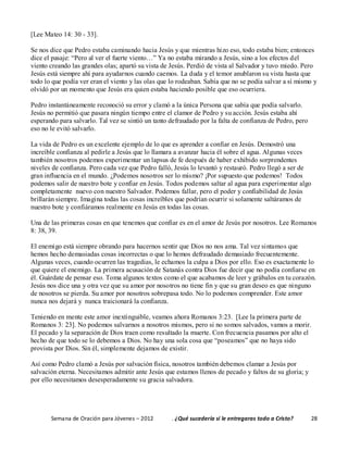 Semana de Oración para Jóvenes – 2012 . ¿Qué sucedería si le entregaras todo a Cristo? 28
[Lee Mateo 14: 30 - 33].
Se nos dice que Pedro estaba caminando hacia Jesús y que mientras hizo eso, todo estaba bien; entonces
dice el pasaje: “Pero al ver el fuerte viento…” Ya no estaba mirando a Jesús, sino a los efectos del
viento creando las grandes olas; apartó su vista de Jesús. Perdió de vista al Salvador y tuvo miedo. Pero
Jesús está siempre ahí para ayudarnos cuando caemos. La duda y el temor anublaron su vista hasta que
todo lo que podía ver eran el viento y las olas que lo rodeaban. Sabía que no se podía salvar a sí mismo y
olvidó por un momento que Jesús era quien estaba haciendo posible que eso ocurriera.
Pedro instantáneamente reconoció su error y clamó a la única Persona que sabía que podía salvarlo.
Jesús no permitió que pasara ningún tiempo entre el clamor de Pedro y su acción. Jesús estaba ahí
esperando para salvarlo. Tal vez se sintió un tanto defraudado por la falta de confianza de Pedro, pero
eso no le evitó salvarlo.
La vida de Pedro es un excelente ejemplo de lo que es aprender a confiar en Jesús. Demostró una
increíble confianza al pedirle a Jesús que lo llamara a avanzar hacia él sobre el agua. Algunas veces
también nosotros podemos experimentar un lapsus de fe después de haber exhibido sorprendentes
niveles de confianza. Pero cada vez que Pedro falló, Jesús lo levantó y restauró. Pedro llegó a ser de
gran influencia en el mundo. ¿Podemos nosotros ser lo mismo? ¡Por supuesto que podemos! Todos
podemos salir de nuestro bote y confiar en Jesús. Todos podemos saltar al agua para experimentar algo
completamente nuevo con nuestro Salvador. Podemos fallar, pero el poder y confiabilidad de Jesús
brillarán siempre. Imagina todas las cosas increíbles que podrían ocurrir si solamente saltáramos de
nuestro bote y confiáramos realmente en Jesús en todas las cosas.
Una de las primeras cosas en que tenemos que confiar es en el amor de Jesús por nosotros. Lee Romanos
8: 38, 39.
El enemigo está siempre obrando para hacernos sentir que Dios no nos ama. Tal vez sintamos que
hemos hecho demasiadas cosas incorrectas o que lo hemos defraudado demasiado frecuentemente.
Algunas veces, cuando ocurren las tragedias, le echamos la culpa a Dios por ello. Eso es exactamente lo
que quiere el enemigo. La primera acusación de Satanás contra Dios fue decir que no podía confiarse en
él. Guárdate de pensar eso. Toma algunos textos como el que acabamos de leer y grábalos en tu corazón.
Jesús nos dice una y otra vez que su amor por nosotros no tiene fin y que su gran deseo es que ninguno
de nosotros se pierda. Su amor por nosotros sobrepasa todo. No lo podemos comprender. Este amor
nunca nos dejará y nunca traicionará la confianza.
Teniendo en mente este amor inextinguible, veamos ahora Romanos 3:23. [Lee la primera parte de
Romanos 3: 23]. No podemos salvarnos a nosotros mismos, pero si no somos salvados, vamos a morir.
El pecado y la separación de Dios traen como resultado la muerte. Con frecuencia pasamos por alto el
hecho de que todo se lo debemos a Dios. No hay una sola cosa que “poseamos” que no haya sido
provista por Dios. Sin él, simplemente dejamos de existir.
Así como Pedro clamó a Jesús por salvación física, nosotros también debemos clamar a Jesús por
salvación eterna. Necesitamos admitir ante Jesús que estamos llenos de pecado y faltos de su gloria; y
por ello necesitamos desesperadamente su gracia salvadora.
 