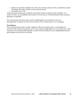 Semana de Oración para Jóvenes – 2012 . ¿Qué sucedería si le entregaras todo a Cristo? 30
1. Repasa los versículos estudiados hoy. Ora acerca de ellos, piensa en ellos y escudriña tu corazón.
Ora porque Dios abra tu mente a lo que tiene que decirte.
2. Lee Salmos 145 y 146.
Toma unos cinco minutos para considerar tu salvación. Piensa en a quién la estás confiando. ¿A ti
mismo o a Dios? ¿A tu confidente más cercano? ¿Al Único que es lo suficientemente fuerte como para
garantizar tu seguridad?
Ora a Dios porque te dé fuerzas para confiar verdaderamente en él en todas las cosas: tus
preocupaciones, tu familia, tu vida y aun tu salvación. Él es el único que no te va a chasquear.
Para finalizar
Ora con la persona que tienes a tu lado. Agradece a Dios por su eterno amor y su don gratuito de
salvación. Pide a Jesús que te perdone por las veces que has elegido dudar en vez de confiar en él. Oren
el uno por el otro porque puedan aprender a confiar en Jesús en todas las cosas, independientemente de
qué tormentas se atraviesen en tu camino.
 