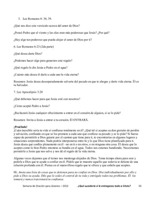 Semana de Oración para Jóvenes – 2012 . ¿Qué sucedería si le entregaras todo a Cristo? 33
3. Lee Romanos 8: 38, 39.
¿Qué nos dice este versículo acerca del amor de Dios?
¿Pensó Pedro que el viento y las olas eran más poderosas que Jesús? ¿Por qué?
¿Hay algo tan poderoso que pueda alejar el amor de Dios por ti?
6. Lee Romanos 6:23 (2da parte)
¿Qué desea darte Dios?
¿Podemos hacer algo para ganarnos este regalo?
¿Qué regalo le dio Jesús a Pedro en el agua?
¿Cuánto más desea él darle a cada uno la vida eterna?
Resumen: Jesús desea desesperadamente salvarte del pecado en que te ahogas y darte vida eterna. Él es
tu Salvador.
7. Lee Apocalipsis 3:20
¿Qué debemos hacer para que Jesús esté con nosotros?
¿Cómo aceptó Pedro a Jesús?
¿Rechazará Jesús cualquier ofrecimiento a entrar en el corazón de alguien, si se lo pide?
Resumen: Invita a Jesús a entrar a tu corazón. Él ENTRARÁ.
¡Pruébalo!
¡Cuán increíble sería tu vida si confiaras totalmente en él! ¿Qué tal si aceptas su don gratuito de perdón
y salvación, confiando en que se los promete a cada uno que confiese su pecado y se lo pida? Si fueras
capaz de permitirle a Dios guiarte por el camino que tiene para ti, te encontrarías en algunos lugares y
situaciones sorprendentes. Nada podría interponerse entre tú y lo que Dios tiene planificado para ti.
Jesús desea que confíes plenamente en él –no en ti o en otros, o en ninguna otra cosa. Él desea que lo
aceptes como lo hizo Pedro mientras se hundía en el agua. Todos nos estamos hundiendo. Necesitamos
permitirle a Jesús que nos salve y nos dé el regalo de la vida eterna.
Algunas veces dejamos que el temor nos mantenga alejados de Dios. Toma tiempo ahora para orar y
pedirle a Dios que te ayude a confiar en él. Pídele que te muestre aquello que todavía te detiene de una
relación profunda con él. Piensa en el maravilloso regalo que te ofrece y que anhela que aceptes.
Di: Anota una lista de cosas que te detienen para no confiar en Dios. Ora individualmente por ello y
pide a Dios su ayuda. Dile que le cedes el control de tu vida y entrégale todos tus problemas. Él los
tomará y nunca traicionará tu confianza.
 