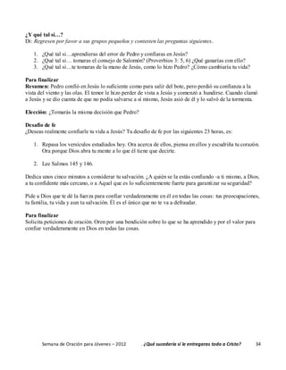 Semana de Oración para Jóvenes – 2012 . ¿Qué sucedería si le entregaras todo a Cristo? 34
¿Y qué tal si…?
Di: Regresen por favor a sus grupos pequeños y contesten las preguntas siguientes.
1. ¿Qué tal si…aprendieras del error de Pedro y confiaras en Jesús?
2. ¿Qué tal si… tomaras el consejo de Salomón? (Proverbios 3: 5, 6) ¿Qué ganarías con ello?
3. ¿Qué tal si…te tomaras de la mano de Jesús, como lo hizo Pedro? ¿Cómo cambiaría tu vida?
Para finalizar
Resumen: Pedro confió en Jesús lo suficiente como para salir del bote, pero perdió su confianza a la
vista del viento y las olas. El temor le hizo perder de vista a Jesús y comenzó a hundirse. Cuando clamó
a Jesús y se dio cuenta de que no podía salvarse a sí mismo, Jesús asió de él y lo salvó de la tormenta.
Elección: ¿Tomarás la misma decisión que Pedro?
Desafío de fe
¿Deseas realmente confiarle tu vida a Jesús? Tu desafío de fe por las siguientes 23 horas, es:
1. Repasa los versículos estudiados hoy. Ora acerca de ellos, piensa en ellos y escudriña tu corazón.
Ora porque Dios abra tu mente a lo que él tiene que decirte.
2. Lee Salmos 145 y 146.
Dedica unos cinco minutos a considerar tu salvación. ¿A quién se la estás confiando -a ti mismo, a Dios,
a tu confidente más cercano, o a Aquel que es lo suficientemente fuerte para garantizar su seguridad?
Pide a Dios que te dé la fuerza para confiar verdaderamente en él en todas las cosas: tus preocupaciones,
tu familia, tu vida y aun tu salvación. Él es el único que no te va a defraudar.
Para finalizar
Solicita peticiones de oración. Oren por una bendición sobre lo que se ha aprendido y por el valor para
confiar verdaderamente en Dios en todas las cosas.
 