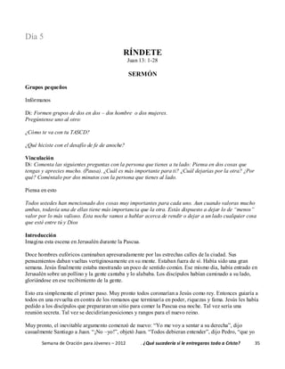 Semana de Oración para Jóvenes – 2012 . ¿Qué sucedería si le entregaras todo a Cristo? 35
Día 5
RÍNDETE
Juan 13: 1-28
SERMÓN
Grupos pequeños
Infórmanos
Di: Formen grupos de dos en dos – dos hombre o dos mujeres.
Pregúntense uno al otro:
¿Cómo te va con tu TASCD?
¿Qué hiciste con el desafío de fe de anoche?
Vinculación
Di: Comenta las siguientes preguntas con la persona que tienes a tu lado: Piensa en dos cosas que
tengas y aprecies mucho. (Pausa). ¿Cuál es más importante para ti? ¿Cuál dejarías por la otra? ¿Por
qué? Coméntalo por dos minutos con la persona que tienes al lado.
Piensa en esto
Todos ustedes han mencionado dos cosas muy importantes para cada uno. Aun cuando valoras mucho
ambas, todavía una de ellas tiene más importancia que la otra. Estás dispuesto a dejar lo de “menos”
valor por lo más valioso. Esta noche vamos a hablar acerca de rendir o dejar a un lado cualquier cosa
que esté entre tú y Dios
Introducción
Imagina esta escena en Jerusalén durante la Pascua.
Doce hombres eufóricos caminaban apresuradamente por las estrechas calles de la ciudad. Sus
pensamientos daban vueltas vertiginosamente en su mente. Estaban fuera de sí. Había sido una gran
semana. Jesús finalmente estaba mostrando un poco de sentido común. Ese mismo día, había entrado en
Jerusalén sobre un pollino y la gente cantaba y lo alababa. Los discípulos habían caminado a su lado,
gloriándose en ese recibimiento de la gente.
Esto era simplemente el primer paso. Muy pronto todos coronarían a Jesús como rey. Entonces guiaría a
todos en una revuelta en contra de los romanos que terminaría en poder, riquezas y fama. Jesús les había
pedido a los discípulos que prepararan un sitio para comer la Pascua esa noche. Tal vez sería una
reunión secreta. Tal vez se decidirían posiciones y rangos para el nuevo reino.
Muy pronto, el inevitable argumento comenzó de nuevo: “Yo me voy a sentar a su derecha”, dijo
casualmente Santiago a Juan. “¡No –yo!”, objetó Juan. “Todos debieran entender”, dijo Pedro, “que yo
 