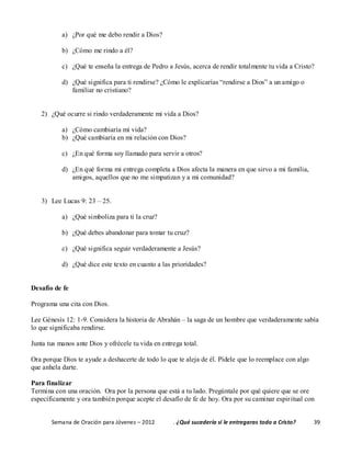 Semana de Oración para Jóvenes – 2012 . ¿Qué sucedería si le entregaras todo a Cristo? 39
a) ¿Por qué me debo rendir a Dios?
b) ¿Cómo me rindo a él?
c) ¿Qué te enseña la entrega de Pedro a Jesús, acerca de rendir totalmente tu vida a Cristo?
d) ¿Qué significa para ti rendirse? ¿Cómo le explicarías “rendirse a Dios” a un amigo o
familiar no cristiano?
2) ¿Qué ocurre si rindo verdaderamente mi vida a Dios?
a) ¿Cómo cambiaría mi vida?
b) ¿Qué cambiaría en mi relación con Dios?
c) ¿En qué forma soy llamado para servir a otros?
d) ¿En qué forma mi entrega completa a Dios afecta la manera en que sirvo a mi familia,
amigos, aquellos que no me simpatizan y a mi comunidad?
3) Lee Lucas 9: 23 – 25.
a) ¿Qué simboliza para ti la cruz?
b) ¿Qué debes abandonar para tomar tu cruz?
c) ¿Qué significa seguir verdaderamente a Jesús?
d) ¿Qué dice este texto en cuanto a las prioridades?
Desafío de fe
Programa una cita con Dios.
Lee Génesis 12: 1-9. Considera la historia de Abrahán – la saga de un hombre que verdaderamente sabía
lo que significaba rendirse.
Junta tus manos ante Dios y ofrécele tu vida en entrega total.
Ora porque Dios te ayude a deshacerte de todo lo que te aleja de él. Pídele que lo reemplace con algo
que anhela darte.
Para finalizar
Termina con una oración. Ora por la persona que está a tu lado. Pregúntale por qué quiere que se ore
específicamente y ora también porque acepte el desafío de fe de hoy. Ora por su caminar espiritual con
 