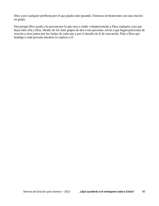 Semana de Oración para Jóvenes – 2012 . ¿Qué sucedería si le entregaras todo a Cristo? 40
Dios y por cualquier problema por el que pueda estar pasando. Entonces terminaremos con una oración
en grupo.
Ora porque Dios ayude a la persona por la que oras a rendir voluntariamente a Dios cualquier cosa que
haya entre ella y Dios. Dentro de los mini grupos de dos o tres personas, invita a que hagan peticiones de
oración y oren juntos por las luchas de cada uno y por el desafío de fe de esta noche. Pide a Dios que
bendiga a cada persona mientras lo explora a él.
 