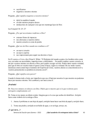 Semana de Oración para Jóvenes – 2012 . ¿Qué sucedería si le entregaras todo a Cristo? 43
 sacrificarnos
 negarnos a nosotros mismos
Pregunta: ¿Qué significa negarnos a nosotros mismos?
 darle la espalda al mundo
 olvidar nuestros propios deseos
 deshacernos de cualquier cosa que nos mantenga lejos de Dios
Lee Ezequiel 36: 25 -27
Pregunta: ¿Por qué necesitamos rendirnos a Dios?
 estamos llenos de impureza
 nos aferramos a nuestros ídolos
 nuestro corazón es como de piedra
Pregunta: ¿Qué nos da Dios cuando nos rendimos a él?
 un nuevo corazón
 un nuevo espíritu
 nos impresionará para seguir sus decretos o leyes
En El camino a Cristo, dice Elena G. White: “El Redentor del mundo acepta a los hombres tales como
son, con todas sus necesidades, imperfecciones y debilidades… No podéis cambiar vuestro corazón, ni
dar por vosotros mismos sus afectos a Dios; pero podéis escoger servirle. Podéis darle vuestra voluntad,
para que él obre en vosotros tanto el querer como el hacer, según su voluntad. De ese modo vuestra
naturaleza entera estará bajo el dominio del Espíritu de Cristo, vuestros afectos se concentrarán en él y
vuestros pensamientos se pondrán en armonía con él”.
Pregunta: ¿Qué significa esto para ti?
Cuando le damos todo a Jesús, por imperfecto que sea, él hará por nosotros lo que nosotros no podemos
hacer por nosotros mismos. Nos cambiará y nos hará como él.
¡Pruébalo!
Di: Pasa tres minutos en silencio con Dios. Pídele que te muestre qué es lo que te detiene para
entregarte completamente a él.
Di: Toma en tus manos un objeto común. Imagina que es la cosa que acabas de identificar. Arrójalo
fuera como símbolo de tu entrega a Dios.
1. Anota el problema en una hoja de papel, estrújalo hasta hacer una bola de papel y arrójalo fuera.
2. Toma una piedra y arrójala en un balde de agua, o en un lago, arroyo, etc.
¿Y qué tal si…?
 