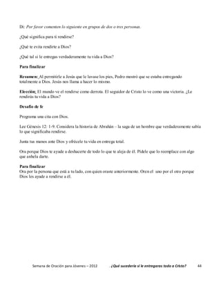 Semana de Oración para Jóvenes – 2012 . ¿Qué sucedería si le entregaras todo a Cristo? 44
Di: Por favor comenten lo siguiente en grupos de dos o tres personas.
¿Qué significa para ti rendirse?
¿Qué te evita rendirte a Dios?
¿Qué tal si le entregas verdaderamente tu vida a Dios?
Para finalizar
Resumen: Al permitirle a Jesús que le lavase los pies, Pedro mostró que se estaba entregando
totalmente a Dios. Jesús nos llama a hacer lo mismo.
Elección: El mundo ve el rendirse como derrota. El seguidor de Cristo lo ve como una victoria. ¿Le
rendirás tu vida a Dios?
Desafío de fe
Programa una cita con Dios.
Lee Génesis 12: 1-9. Considera la historia de Abrahán – la saga de un hombre que verdaderamente sabía
lo que significaba rendirse.
Junta tus manos ante Dios y ofrécele tu vida en entrega total.
Ora porque Dios te ayude a deshacerte de todo lo que te aleja de él. Pídele que lo reemplace con algo
que anhela darte.
Para finalizar
Ora por la persona que está a tu lado, con quien oraste anteriormente. Oren el uno por el otro porque
Dios les ayude a rendirse a él.
 