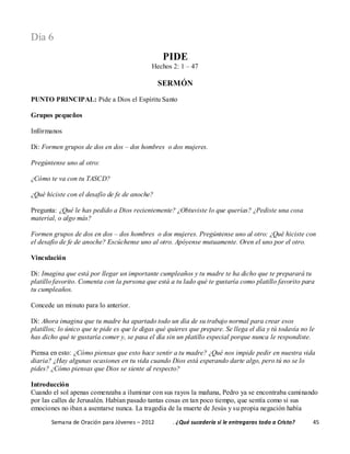 Semana de Oración para Jóvenes – 2012 . ¿Qué sucedería si le entregaras todo a Cristo? 45
Día 6
PIDE
Hechos 2: 1 – 47
SERMÓN
PUNTO PRINCIPAL: Pide a Dios el Espíritu Santo
Grupos pequeños
Infórmanos
Di: Formen grupos de dos en dos – dos hombres o dos mujeres.
Pregúntense uno al otro:
¿Cómo te va con tu TASCD?
¿Qué hiciste con el desafío de fe de anoche?
Pregunta: ¿Qué le has pedido a Dios recientemente? ¿Obtuviste lo que querías? ¿Pediste una cosa
material, o algo más?
Formen grupos de dos en dos – dos hombres o dos mujeres. Pregúntense uno al otro: ¿Qué hiciste con
el desafío de fe de anoche? Escúchense uno al otro. Apóyense mutuamente. Oren el uno por el otro.
Vinculación
Di: Imagina que está por llegar un importante cumpleaños y tu madre te ha dicho que te preparará tu
platillo favorito. Comenta con la persona que está a tu lado qué te gustaría como platillo favorito para
tu cumpleaños.
Concede un minuto para lo anterior.
Di: Ahora imagina que tu madre ha apartado todo un día de su trabajo normal para crear esos
platillos; lo único que te pide es que le digas qué quieres que prepare. Se llega el día y tú todavía no le
has dicho qué te gustaría comer y, se pasa el día sin un platillo especial porque nunca le respondiste.
Piensa en esto: ¿Cómo piensas que esto hace sentir a tu madre? ¿Qué nos impide pedir en nuestra vida
diaria? ¿Hay algunas ocasiones en tu vida cuando Dios está esperando darte algo, pero tú no se lo
pides? ¿Cómo piensas que Dios se siente al respecto?
Introducción
Cuando el sol apenas comenzaba a iluminar con sus rayos la mañana, Pedro ya se encontraba caminando
por las calles de Jerusalén. Habían pasado tantas cosas en tan poco tiempo, que sentía como si sus
emociones no iban a asentarse nunca. La tragedia de la muerte de Jesús y su propia negación había
 
