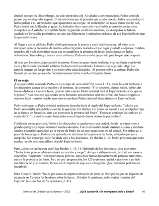 Semana de Oración para Jóvenes – 2012 . ¿Qué sucedería si le entregaras todo a Cristo? 46
abatido su espíritu. Sin embargo, no todo terminaba ahí. Al saludar a otro transeúnte, Pedro sintió de
pronto que se aligeraba su paso. El mismo Jesús que él pensaba que estaba muerto, había resucitado y le
había pedido a él, un pescador, que apacentara sus ovejas. Al contemplar los rayos matutinos del sol,
Pedro sintió que lo llenaba el gozo. Su Salvador iba a venir otra vez y había prometido enviar a los
discípulos un Ayudador, el Espíritu Santo. Siguiendo su último mandato, los discípulos se habían
quedado en Jerusalén, poniendo a un lado sus diferencias y uniéndose en busca de ese Espíritu Santo que
les prometió Jesús.
Al llegar a cierto edificio, Pedro abrió quietamente la puerta y entró sigilosamente. Al mirar a su
alrededor, notó la presencia de muchos otros creyentes reunidos en ese lugar y saludó a algunos. Estaban
reunidos ahí y ahí esperarían hasta que se cumpliese la promesa de Jesús. Jesús nunca los había
defraudado. Sin embargo, aun en esta confianza, Pedro no estaba preparado para lo que vino después.
Al orar con los otros, algo sucedió de pronto. Como un gran viento soplante, vino un fuerte sonido del
cielo y llenó cada rincón del edificio. Pedro lo miró asombrado. Entonces vio algo más. Algo que
parecía lenguas de fuego vino y se posó sobre cada discípulo. Al posarse sobre su cabeza. Pedro fue
llenado de ese don prometido. Verdaderamente había venido el Espíritu Santo.
El mensaje
¿Con qué estaba contando Pedro en su tiempo de necesidad? En Lucas 11:13, Jesús les está hablando a
los discípulos acerca de la oración y al terminar, les comentó: "Y si vosotros, siendo malos, sabéis dar
buenas dádivas a vuestros hijos, ¿cuánto más vuestro Padre celestial dará el Espíritu Santo a los que se
lo pidan?" Aun nosotros que somos seres humanos pecaminosos sabemos cómo dar buenos regalos a
nuestros hijos –cuánto mucho más nuestro perfecto Padre celestial desea darnos su Espíritu Santo.
Pedro sabía que su Padre celestial realmente deseaba darle el regalo del Espíritu Santo. Todo lo que
Pedro necesitaba era pedirlo y eso fue lo que hizo. En Hechos 1:4, Jesús les mandó a sus discípulos “que
no se fueran de Jerusalén, sino que esperasen la promesa del Padre”. Entonces continuó diciendo en el
versículo 5: “…vosotros seréis bautizados con el Espíritu Santo dentro de pocos días".
Confiando en esa promesa, Pedro y los discípulos se quedaron en esa ciudad, donde se expusieron a
grandes peligros y experimentaron muchos desafíos. Fue en Jerusalén donde mataron a Jesús y sin duda
muchos recuerdos quedaban en la mente de Pedro de sus tres negaciones en tal ciudad. Sin embargo, a
pesar de los peligros, Pedro y los apóstoles se aferraron de la promesa de Jesús, sabiendo que sería
cumplida. Sin embargo, no le fue dada solo a los discípulos. En Hechos 2: 39; Pedro proclama que todos
pueden recibir este maravilloso don del Espíritu Santo.
Pero, ¿cómo se recibe este don? Lee Hechos 1: 13, 14. Hablando de los discípulos, dice este texto:
“Todos éstos perseveraban unánimes en oración y ruego”. Así que estaban orando, pero de una manera
específica: “unánimes”. En experiencias previas, estos doce habían frecuentemente peleado entre ellos,
aun en la presencia de Jesús. Pero en esta preparación, los 120 creyentes reunidos pusieron a un lado
sus diferencias y se unieron. Piensa en el impacto de algo así en tu iglesia; ¡los resultados podrían ser
increíbles!
Dice Elena G. White: “No es por causa de alguna restricción de parte de Dios por lo que las riquezas de
su gracia no fluyen a los hombres sobre la tierra…Si todos lo quisieran, todos serían llenados del
Espíritu” (Los hechos de los apóstoles, p. 41).
 