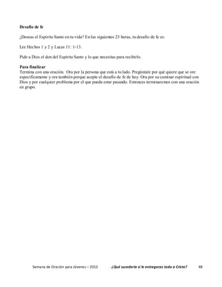 Semana de Oración para Jóvenes – 2012 . ¿Qué sucedería si le entregaras todo a Cristo? 48
Desafío de fe
¿Deseas el Espíritu Santo en tu vida? En las siguientes 23 horas, tu desafío de fe es:
Lee Hechos 1 y 2 y Lucas 11: 1-13.
Pide a Dios el don del Espíritu Santo y lo que necesitas para recibirlo.
Para finalizar
Termina con una oración. Ora por la persona que está a tu lado. Pregúntale por qué quiere que se ore
específicamente y ora también porque acepte el desafío de fe de hoy. Ora por su caminar espiritual con
Dios y por cualquier problema por el que pueda estar pasando. Entonces terminaremos con una oración
en grupo.
 