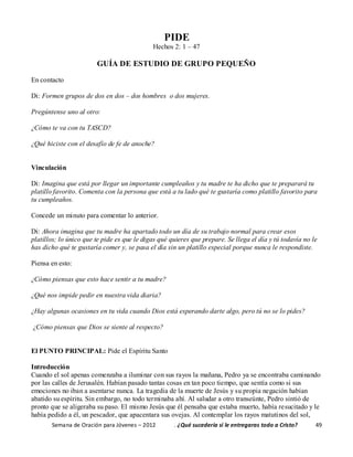 Semana de Oración para Jóvenes – 2012 . ¿Qué sucedería si le entregaras todo a Cristo? 49
PIDE
Hechos 2: 1 – 47
GUÍA DE ESTUDIO DE GRUPO PEQUEÑO
En contacto
Di: Formen grupos de dos en dos – dos hombres o dos mujeres.
Pregúntense uno al otro:
¿Cómo te va con tu TASCD?
¿Qué hiciste con el desafío de fe de anoche?
Vinculación
Di: Imagina que está por llegar un importante cumpleaños y tu madre te ha dicho que te preparará tu
platillo favorito. Comenta con la persona que está a tu lado qué te gustaría como platillo favorito para
tu cumpleaños.
Concede un minuto para comentar lo anterior.
Di: Ahora imagina que tu madre ha apartado todo un día de su trabajo normal para crear esos
platillos; lo único que te pide es que le digas qué quieres que prepare. Se llega el día y tú todavía no le
has dicho qué te gustaría comer y, se pasa el día sin un platillo especial porque nunca le respondiste.
Piensa en esto:
¿Cómo piensas que esto hace sentir a tu madre?
¿Qué nos impide pedir en nuestra vida diaria?
¿Hay algunas ocasiones en tu vida cuando Dios está esperando darte algo, pero tú no se lo pides?
¿Cómo piensas que Dios se siente al respecto?
El PUNTO PRINCIPAL: Pide el Espíritu Santo
Introducción
Cuando el sol apenas comenzaba a iluminar con sus rayos la mañana, Pedro ya se encontraba caminando
por las calles de Jerusalén. Habían pasado tantas cosas en tan poco tiempo, que sentía como si sus
emociones no iban a asentarse nunca. La tragedia de la muerte de Jesús y su propia negación habían
abatido su espíritu. Sin embargo, no todo terminaba ahí. Al saludar a otro transeúnte, Pedro sintió de
pronto que se aligeraba su paso. El mismo Jesús que él pensaba que estaba muerto, había resucitado y le
había pedido a él, un pescador, que apacentara sus ovejas. Al contemplar los rayos matutinos del sol,
 