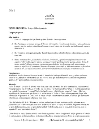 Semana de Oración para Jóvenes – 2012 . ¿Qué sucedería si le entregaras todo a Cristo? 5
Día 1
JESÚS
Juan 10:10
SERMÓN
PUNTO PRINCIPAL: Jesús o Vida Abundante
Grupos pequeños
Vinculación
1. Pide a la congregación que forme grupos de tres a cuatro personas.
2. Di: Piensa por un minuto acerca de hechos interesantes y positivos de ti mismo – dos hechos que
pienses que tus amigos y familia saben acerca de ti y uno que desearías que todo mundo supiera
acerca de ti.
3. Di: Tomen su turno para comentar durante tres minutos, sobre los hechos interesantes acerca de
cada uno.
4. Habla acerca de ello. ¿Escuchaste cosas que ya sabías? ¿Aprendiste alguna cosa acerca de
alguien? ¿Aprendió alguien alguna cosa acerca de ti que tú pensabas que ya sabía o debía de
haber sabido? ¿Cuáles son una o dos cosas que Jesús tal vez desee que cada uno sepa con
respecto a quién es él realmente? Esta noche vamos a descubrir a Jesús nuevamente -¿descubrir
quién es él? Tal vez lo conocemos, pero probablemente haya cosas que no sabemos de él.
Introducción
Muchos de ustedes han crecido escuchando la historia de Jesús y quién es él; pero, ¿cuánto realmente
sabes de él? ¿Quién es este hombre que dio su vida para que pudiéramos vivir? Hoy investigaremos
quién es él y qué significa eso para nosotros.
Mensaje
“Dios es amor”. Eso dice el apóstol Juan en 1 Juan 4:16. La Biblia nos dice también que Jesús es Dios:
“En el principio era el Verbo, y el Verbo era con Dios, y el Verbo era Dios” (Juan 1: 1). Más adelante en
ese capítulo leemos que “…aquel Verbo fue hecho carne, y habitó entre nosotros” (Juan 1:14). Los
seguidores de Cristo creen que Jesús es el Verbo y que el Verbo es Dios, así que podemos llegar a la
conclusión de que Jesús es Dios. Dios es amor, así que Jesús también es amor. Aquellos que tienen una
relación con Jesús aseguran saber esto muy bien.
Dice 1 Corintios 13: 4 -8: “El amor es sufrido, es benigno; el amor no tiene envidia, el amor no es
jactancioso, no se envanece; no hace nada indebido, no busca lo suyo, no se irrita, no guarda rencor; no
se goza de la injusticia, mas se goza de la verdad. Todo lo sufre, todo lo cree, todo lo espera, todo lo
soporta. El amor nunca deja de ser”.
Como Jesús es amor, leamos el texto en la forma siguiente a fin de comprender mejor quién es él: “Jesús
es sufrido, Jesús es benigno; Jesús no tiene envidia, Jesús no es jactancioso, Jesús no se envanece; Jesús
 