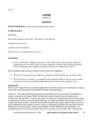 Semana de Oración para Jóvenes – 2012 . ¿Qué sucedería si le entregaras todo a Cristo? 53
Día 7
AMOR
Hechos 10
SERMÓN
PUNTO PRINCIPAL: El amor de Dios te guía a amar a otros
Grupos pequeños
Infórmanos
Di: Formen grupos de dos en dos – dos hombres o dos mujeres.
Pregúntense uno al otro:
¿Cómo te va con tu TASCD?
¿Qué hiciste con el desafío de fe de anoche?
Vinculación
1. Di: Escuchen todos. Pónganse de pie para oír las instrucciones sobre esta tarea: Piensa en
alguien que te ha mostrado lo que es el amor abnegado y servicial. Dilo en forma de historia.
Tienes 30 segundos para compartir esta historia de amor con alguien más. ¡Hazlo!
(En 30 segundos, pide que ahora escuchen la historia del otro compañero).
2. Di: Tienes un minuto más para elegir otro compañero, decirle tu historia y escuchar la suya.
3. Di: La historia que contaste es un ejemplo de cómo alguien cambió tu vida con amor. Veamos
esta noche cómo el amor de Dios cambia directamente la forma como amamos a otros.
Introducción
Piensa en los tiempos bíblicos y recuerda algunos de los encuentros de Jesús con sus discípulos. Imagina
lo que cada uno de ellos pudo estar pensando, sintiendo, experimentando…
Encuentro 1. Era una tarde cálida y bochornosa en Palestina. Jesús y sus discípulos avanzaban por el
sendero, cansados de su jornada. Pronto los discípulos se dieron cuenta de que no estaban solos.
“Alguien nos está siguiendo”, se dijeron uno al otro. Al mirar atrás, se dieron cuenta de una sola vez que
era una persona con la que no querían tener nada que ver. Siguieron adelante, determinados a ignorar a
la mujer que corría tras ellos. Su mirada era un clamor silencioso por ayuda cuando la mujer se acercó a
Jesús, rogándole que la escuchara y sanara a su hija. Los discípulos no podían creer que Jesús estuviera
hablando con esta mujer gentil –menos aun ayudándola. Él había hablado de amor, diciendo: “Un
mandamiento nuevo os doy, que os améis unos a otros, así como yo os he amado. Que os améis unos a
 