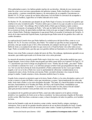 Semana de Oración para Jóvenes – 2012 . ¿Qué sucedería si le entregaras todo a Cristo? 55
Ellos gobernaban su país y les habían quitado muchos de sus derechos. Además de esas razones para
tratar de evitar verse con estos representantes del gobierno romano, Pedro clasificaba a los romanos
como gentiles - a quienes consideraba impuros y no merecedores de su compañía. Encontramos en
Hechos 10. 23, 29 que, a pesar de sus fuertes objeciones, la fe de Pedro lo convenció de acompañar a
Cesarea a esos hombres, según Dios se lo había indicado en la visión.
En Hechos 10: 28, encontramos que después de que Pedro llegó a Cesarea, les recordó a los gentiles que
estaban en la sala, la tradición judía: "Vosotros sabéis que es contra la Ley que un judío se asocie con un
extranjero o lo visite”. Sin embargo, Dios le había dicho a Pedro que no llamara a nadie común o
inmundo. En respuesta a la pregunta de Pedro: “¿Por qué me habéis hecho venir?", Cornelio le informó
de su creencia en Jesús, de quien había recibido una visión en la que un ángel le había dicho que hiciera
venir a Simón Pedro. Podemos imaginarnos lo que pensó Pedro al escuchar el testimonio de Cornelio. A
través de la intervención del Espíritu Santo, la percepción que Pedro tenía de los gentiles iba a sufrir un
cambio dramático.
La explicación de Cornelio hizo que Pedro hablara la verdad acerca del don de Dios, como se ve en
Hechos 10: 34, 35. En estos versículos, dice Pedro: “En verdad veo que Dios no hace acepción de
personas, sino que acepta al que es fiel y obra rectamente, de cualquier nación que sea”. Cuando Pedro
habló de Jesús y su aceptación de todos los que creen en él, el Espíritu Santo vino sobre todos en ese
lugar. Pedro se asombró tanto, que dijo que esos gentiles debían ser bautizados en el nombre del Señor.
Hemos visto cómo Pedro comenzó a dudar del juicio de Dios. Sin embargo, rápidamente aprendió en ese
encuentro, que estaba equivocado en la forma como veía a otras personas.
La mayoría de nosotros recuerda cuando Pedro negó a Jesús tres veces. ¿Recuerdas también que, poco
tiempo después, Jesús le hizo a Pedro una pregunta que debió causar dolor en el apóstol? En Juan 21: 15
-17, encontramos que Jesús le dirige esa pregunta tres veces: “Simón, hijo de Jonás, ¿me amas?” Pedro
se ve forzado a contestar tres veces y se entristece porque su Señor tiene que preguntárselo más de una
vez. Tal vez esta fue la forma de Jesús de permitirle a Pedro contrarrestar las tres veces que lo había
negado; o tal vez se le dio a Pedro tres veces la oportunidad de reflexionar verdaderamente en su
respuesta de amor a Jesús. En forma convincente, Pedro prometió alimentar a las ovejas de Jesús,
porque lo amaba. Cuando amamos a Jesús, deseamos también hacer lo mismo.
Cuando Jesús comenzó su ministerio aquí en la tierra, llamó a Pedro y a los otros discípulos a unirse a él
en dar a conocer el amor del Padre a otros que encontraran a su paso. Aproximadamente tres años más
tarde, Jesús instó a Pedro y a los otros discípulos diciendo: "Por tanto, id y haced discípulos en todas las
naciones, bautizándolos en el Nombre del Padre, del Hijo y del Espíritu Santo, enseñándoles que
guarden todo lo que os he mandado. Y yo estoy con vosotros todos los días, hasta el fin del mundo".
¡Qué gran promesa tenemos! Jesús promete estar con sus discípulos hasta el final.
La aceptación de los gentiles por parte de Pedro, causó una onda expansiva en la iglesia cristiana
primitiva. Los seguidores de Jesús ya no se iban a considerar las únicas personas elegidas de Dios para
recibir su don. Más bien iban a comenzar a amar y a hacer discípulos de todos los pueblos, en el nombre
de Jesús.
Jesús nos ha llamado a cada uno de nosotros a amar a todos: nuestra familia, amigos, enemigos y
extranjeros. Este es uno de los grandes desafíos prácticos de ser un diario discípulos de Jesús. Cuando
amamos a Jesús, él obrará a través de nosotros para amar a todos. Cuando le permitimos al Espíritu
 