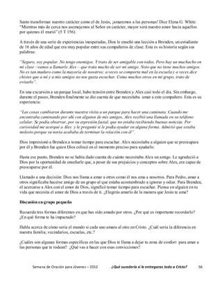 Semana de Oración para Jóvenes – 2012 . ¿Qué sucedería si le entregaras todo a Cristo? 56
Santo transformar nuestro carácter como el de Jesús, ¡amaremos a las personas! Dice Elena G. White:
“Mientras más de cerca nos asemejemos al Señor en carácter, mayor será nuestro amor hacia aquellos
por quienes él murió” (5 T 156).
A través de una serie de experiencias inesperadas, Dios le enseñó una lección a Brenden, un estudiante
de 16 años de edad que era muy popular entre sus compañeros de clase. Esta es su historia según sus
palabras:
“Seguro, soy popular. No tengo enemigos. Y trato de ser amigable con todos. Pero hay un muchacho en
mi clase –vamos a llamarle Alex – que trata mucho de ser mi amigo. Noto que no tiene muchos amigos.
No es tan maduro como la mayoría de nosotros; a veces se comporta mal en la escuela y a veces dice
chistes que a mí y a mis amigos no nos gusta escuchar. Como muchos otros en mi grupo, trato de
evitarlo”.
En una excursión a un parque local, hubo tensión entre Brenden y Alex casi todo el día. Sin embargo,
durante el paseo, Brenden finalmente se dio cuenta de que necesitaba amar a este compañero. Esta es su
experiencia:
“Las cosas cambiaron durante nuestra visita a un parque para hacer una caminata. Cuando me
encontraba caminando por ahí con algunos de mis amigos, Alex recibió una llamada en su teléfono
celular. Se podía observar, por su expresión facial, que no estaba recibiendo buenas noticias. Por
curiosidad me acerqué a Alex y le pregunté si le podía ayudar en alguna forma. Admitió que estaba
molesto porque su novia acababa de terminar la relación con él”.
Dios impresionó a Brenden a tomar tiempo para escuchar. Alex necesitaba a alguien que se preocupara
por él y Brenden fue quien Dios colocó en el momento preciso para ayudarlo.
Hasta ese punto, Brenden no se había dado cuenta de cuánto necesitaba Alex un amigo. Le agradeció a
Dios por la oportunidad de enseñarle que, a pesar de sus prejuicios y conceptos sobre Alex, era capaz de
preocuparse por él.
Llamado a una decisión: Dios nos llama a amar a otros como él nos ama a nosotros. Para Pedro, amar a
otros significaba hacerse amigo de un grupo al que estaba acostumbrado a ignorar y odiar. Para Brenden,
el acercarse a Alex con el amor de Dios, significó tomar tiempo para escuchar. Piensa en alguien en tu
vida que necesita el amor de Dios a través de ti. ¿Elegirás amarlo de la manera que Jesús te ama?
Discusión en grupo pequeño
Recuerda tres formas diferentes en que has sido amado por otros. ¿Por qué es importante recordarlo?
¿En qué forma te ha impactado?
Habla acerca de cómo sería el mundo si cada uno amara al otro en Cristo. ¿Cuál sería la diferencia en
nuestra familia, vecindarios, escuelas, etc.?
¿Cuáles son algunas formas específicas en las que Dios te llama a dejar tu zona de confort para amar a
las personas que te rodean? ¿Qué vas a hacer con esas convicciones?
 