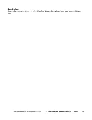 Semana de Oración para Jóvenes – 2012 . ¿Qué sucedería si le entregaras todo a Cristo? 57
Para finalizar
Ora con la persona que tienes a tu lado pidiendo a Dios que la bendiga al amar a personas difíciles de
amar.
 