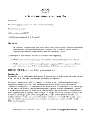 Semana de Oración para Jóvenes – 2012 . ¿Qué sucedería si le entregaras todo a Cristo? 58
AMOR
Hechos 10
GUÍA DE ESTUDIO DE GRUPO PEQUEÑO
En contacto
Di: Formen grupos de dos en dos – dos hombres o dos mujeres.
Pregúntense uno al otro:
¿Cómo te va con tu TASCD?
¿Qué hiciste con el desafío de fe de anoche?
Vinculación
1. Di: Atención: Pónganse de pie para oír las instrucciones sobre esta tarea. Piensa en alguien que
te ha mostrado lo que es el amor abnegado y servicial. Dilo en forma de historia. Tienes 30
segundos para compartir esta historia de amor con alguien más. ¡Hazlo!
(En 30 segundos, pide que ahora escuchen la historia del otro compañero).
2. Di: Tienes un minuto más para elegir otro compañero, decirle tu historia y escuchar la suya.
3. Di: La historia que contaste es un ejemplo de cómo alguien cambió tu vida con amor. Veamos
esta noche cómo el amor de Dios cambia directamente la forma como amamos a otros.
El PUNTO PRINCIPAL: El amor de Dios te guía a amar a otros.
Introducción
Piensa en los tiempos bíblicos y recuerda algunos de los encuentros de Jesús con sus discípulos. Imagina
lo que cada uno de ellos pudo estar pensando, sintiendo, experimentando…
Encuentro 1. Era una tarde cálida y bochornosa en Palestina. Jesús y sus discípulos avanzaban por el
sendero, cansados de su jornada. Pronto los discípulos se dieron cuenta de que no estaban solos.
“Alguien nos está siguiendo”, se dijeron uno al otro. Al mirar atrás, se dieron cuenta de una sola vez que
era una persona con la que no querían tener nada que ver. Siguieron adelante, determinados a ignorar a
la mujer que corría tras ellos. Su mirada era un clamor silencioso por ayuda cuando la mujer se acercó a
Jesús, rogándole que la escuchara y sanara a su hija. Los discípulos no podían creer que Jesús estuviera
hablando con esta mujer gentil –menos aun ayudándola. Él había hablado de amor, diciendo: “Un
mandamiento nuevo os doy, que os améis unos a otros, así como yo os he amado. Que os améis unos a
otros. En esto conocerán todos que sois mis discípulos, si os amáis unos a otros" (Juan 13: 34, 35).
Todavía no lo entendían…
 