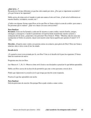 Semana de Oración para Jóvenes – 2012 . ¿Qué sucedería si le entregaras todo a Cristo? 60
¿Qué tal si…?
Recuerda tres formas diferentes en que has sido amado por otros. ¿Por qué es importante recordarlo?
¿En qué forma te ha impactado?
Habla acerca de cómo sería el mundo si cada uno amara al otro en Cristo. ¿Cuál sería la diferencia en
nuestra familia, vecindario, escuela, etc.?
¿Cuáles son algunas formas específicas en las que Dios te llama a dejar tu zona de confort para amar a
las personas que te rodean? ¿Qué vas a hacer con esas convicciones?
Para finalizar
Resumen: Jesús nos ha llamado a cada uno de nosotros a amar a todos: nuestra familia, amigos,
enemigos y extranjeros. Cuando le permitimos al Espíritu Santo transformar nuestro carácter a
semejanza del de Jesús, ¡amaremos a las personas! Dice Elena G. White: “Mientras más de cerca nos
asemejemos al Señor en carácter, mayor será nuestro amor hacia aquellos por quienes él murió” (5 T
156).
Elección: ¿Elegirás amar a todos con quienes entras en contacto, para gloria de Dios? Dios nos llama a
amarnos unos a otros como él nos ha amado.
Desafío de fe
¿Te gustaría crecer en tu jornada por fe, con Dios? Este es el desafío de fe para las siguientes 23 horas
antes de reunirnos de nuevo.
Programa una cita con Dios.
Lee Marcos 6: 7, 30, 31. Observa cómo envió Jesús a sus discípulos a practicar lo que habían aprendido.
Habla con Dios acerca de tu elección de permitirle que ame a otras personas a través de ti.
Pídele que impresione tu corazón con lo que tenga que decirte como respuesta.
Practica lo que has aprendido esta noche.
Para finalizar
Solicita peticiones de oración. Ora porque Dios ayude a todos a amar a otros.
 