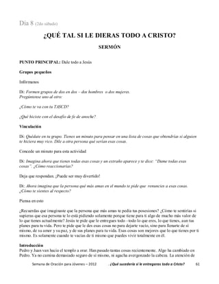 Semana de Oración para Jóvenes – 2012 . ¿Qué sucedería si le entregaras todo a Cristo? 61
Día 8 (2do sábado)
¿QUÉ TAL SI LE DIERAS TODO A CRISTO?
SERMÓN
PUNTO PRINCIPAL: Dale todo a Jesús
Grupos pequeños
Infórmanos
Di: Formen grupos de dos en dos – dos hombres o dos mujeres.
Pregúntense uno al otro:
¿Cómo te va con tu TASCD?
¿Qué hiciste con el desafío de fe de anoche?
Vinculación
Di: Quédate en tu grupo. Tienes un minuto para pensar en una lista de cosas que obtendrías si alguien
te hiciera muy rico. Dile a otra persona qué serían esas cosas.
Concede un minuto para esta actividad
Di: Imagina ahora que tienes todas esas cosas y un extraño aparece y te dice: “Dame todas esas
cosas”. ¿Cómo reaccionarías?
Deja que respondan. ¡Puede ser muy divertido!
Di: Ahora imagina que la persona qué más amas en el mundo te pide que renuncies a esas cosas.
¿Cómo te sientes al respecto?
Piensa en esto
¿Recuerdas que imaginaste que la persona que más amas te pedía tus posesiones? ¿Cómo te sentirías si
supieras que esa persona te lo está pidiendo solamente porque tiene para ti algo de mucho más valor de
lo que tienes actualmente? Jesús te pide que le entregues todo –todo lo que eres, lo que tienes, aun tus
planes para tu vida. Pero te pide que le des esas cosas no para dejarte vacío, sino para llenarte de sí
mismo, de su amor y su paz, y de sus planes para tu vida. Esas cosas son mejores que lo que tienes por ti
mismo. Es solamente cuando te vacías de ti mismo que puedes vivir totalmente en él.
Introducción
Pedro y Juan van hacia el templo a orar. Han pasado tantas cosas recientemente. Algo ha cambiado en
Pedro. Ya no camina demasiado seguro de sí mismo, ni agacha avergonzado la cabeza. La atención de
 