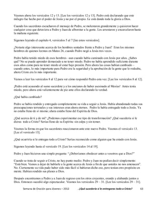 Semana de Oración para Jóvenes – 2012 . ¿Qué sucedería si le entregaras todo a Cristo? 63
Veamos ahora los versículos 12 y 13. [Lee los versículos 12 y 13]. Pedro está declarando que este
milagro fue hecho por el poder de Jesús y no por el propio. Le está dando toda la gloria a Dios.
Cuando los sacerdotes escucharon el mensaje de Pedro, se molestaron grandemente y quisieron hacer
cualquier cosa que detuviera a Pedro y Juan de alborotar a la gente. Los arrestaron y encarcelaron hasta
la mañana siguiente.
Sigamos leyendo el capítulo 4, versículos 5 al 7 [lee estos versículos].
¿Notaste algo interesante acerca de los hombres sentados frente a Pedro y Juan? Eran los mismos
hombres de quienes leemos en Mateo 26, cuando Pedro negó a Jesús tres veces.
Pedro había tenido miedo de esos hombres –aun cuando había caminado con Jesús por años. ¿Sabes
qué? No se puede aprender demasiado a no tener miedo. Pedro no había aprendido suficiente durante
esos años como para no tener miedo al estar bajo presión. Pero ahora las cosas habían cambiado –
cuando antes, lo más importante para Pedro era la seguridad y la aprobación de la gente que le rodeaba,
ahora Cristo era lo más importante.
Vamos a leer los versículos 8 al 12 para ver cómo respondió Pedro esta vez. [Lee los versículos 8 al 12].
¡Pedro está acusando al sumo sacerdote y a los ancianos de haber asesinado al Mesías! Antes tenía
miedo, pero ahora está valientemente de pie ante ellos declarando la verdad.
¿Qué había cambiado?
Pedro se había rendido y entregado completamente su vida a seguir a Jesús. Había abandonado todas sus
preocupaciones terrenales y sus intereses eran ahora eternos. Pedro le había entregado todo a Jesús. Ya
no estaba lleno de sí mismo; ahora estaba lleno del Espíritu de Dios.
¿Qué acerca de ti y de mí? ¿Podemos experimentar ese tipo de transformación? ¿Qué sucedería si le
dieras todo a Cristo? Serías lleno de su Espíritu: sin culpa y sin temor.
Veamos la forma en que los sacerdotes reaccionaron ante este nuevo Pedro. Veamos el versículo 13.
[Lee el versículo 13].
¿Qué ocurriría si le entregas todo a Cristo? Serías reconocido como alguien que ha estado con Jesús.
Sigamos leyendo hasta el versículo 19. [Lee los versículos 14 al 19].
Pedro y Juan hicieron una simple pregunta: “¿Deberíamos obedecer antes a vosotros que a Dios?”
Cuando se trata de seguir a Cristo, no hay punto medio. Pedro y Juan no podían decir simplemente:
“Está bien. Vamos a dejar de hablarle a la gente acerca de Jesús a fin de que ustedes no nos amenacen”.
No. Ciertamente su vida pudo haber sido más fácil si hubieran dicho eso, pero tenían otro propósito en
mente. Habían rendido sus planes a Dios.
Después encontramos a Pedro y a Juan de regreso con los otros creyentes, orando y alabando juntos a
Dios. Entonces sucedió algo espectacular. Veamos los versículos 29 – 31. [Lee los versículos 29 – 31].
 