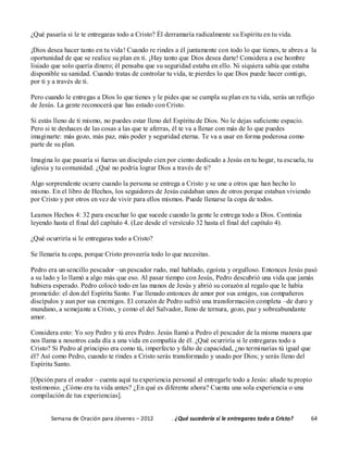 Semana de Oración para Jóvenes – 2012 . ¿Qué sucedería si le entregaras todo a Cristo? 64
¿Qué pasaría si le te entregaras todo a Cristo? Él derramaría radicalmente su Espíritu en tu vida.
¡Dios desea hacer tanto en tu vida! Cuando re rindes a él juntamente con todo lo que tienes, te abres a la
oportunidad de que se realice su plan en ti. ¡Hay tanto que Dios desea darte! Considera a ese hombre
lisiado que solo quería dinero; él pensaba que su seguridad estaba en ello. Ni siquiera sabía que estaba
disponible su sanidad. Cuando tratas de controlar tu vida, te pierdes lo que Dios puede hacer contigo,
por ti y a través de ti.
Pero cuando le entregas a Dios lo que tienes y le pides que se cumpla su plan en tu vida, serás un reflejo
de Jesús. La gente reconocerá que has estado con Cristo.
Si estás lleno de ti mismo, no puedes estar lleno del Espíritu de Dios. No le dejas suficiente espacio.
Pero si te deshaces de las cosas a las que te aferras, él te va a llenar con más de lo que puedes
imaginarte: más gozo, más paz, más poder y seguridad eterna. Te va a usar en forma poderosa como
parte de su plan.
Imagina lo que pasaría si fueras un discípulo cien por ciento dedicado a Jesús en tu hogar, tu escuela, tu
iglesia y tu comunidad. ¿Qué no podría lograr Dios a través de ti?
Algo sorprendente ocurre cuando la persona se entrega a Cristo y se une a otros que han hecho lo
mismo. En el libro de Hechos, los seguidores de Jesús cuidaban unos de otros porque estaban viviendo
por Cristo y por otros en vez de vivir para ellos mismos. Puede llenarse la copa de todos.
Leamos Hechos 4: 32 para escuchar lo que sucede cuando la gente le entrega todo a Dios. Continúa
leyendo hasta el final del capítulo 4. (Lee desde el versículo 32 hasta el final del capítulo 4).
¿Qué ocurriría si le entregaras todo a Cristo?
Se llenaría tu copa, porque Cristo proveería todo lo que necesitas.
Pedro era un sencillo pescador –un pescador rudo, mal hablado, egoísta y orgulloso. Entonces Jesús pasó
a su lado y lo llamó a algo más que eso. Al pasar tiempo con Jesús, Pedro descubrió una vida que jamás
hubiera esperado. Pedro colocó todo en las manos de Jesús y abrió su corazón al regalo que le había
prometido: el don del Espíritu Santo. Fue llenado entonces de amor por sus amigos, sus compañeros
discípulos y aun por sus enemigos. El corazón de Pedro sufrió una transformación completa –de duro y
mundano, a semejante a Cristo, y como el del Salvador, lleno de ternura, gozo, paz y sobreabundante
amor.
Considera esto: Yo soy Pedro y tú eres Pedro. Jesús llamó a Pedro el pescador de la misma manera que
nos llama a nosotros cada día a una vida en compañía de él. ¿Qué ocurriría si le entregaras todo a
Cristo? Si Pedro al principio era como tú, imperfecto y falto de capacidad, ¿no terminarías tú igual que
él? Así como Pedro, cuando te rindes a Cristo serás transformado y usado por Dios; y serás lleno del
Espíritu Santo.
[Opción para el orador – cuenta aquí tu experiencia personal al entregarle todo a Jesús: añade tu propio
testimonio. ¿Cómo era tu vida antes? ¿En qué es diferente ahora? Cuenta una sola experiencia o una
compilación de tus experiencias].
 