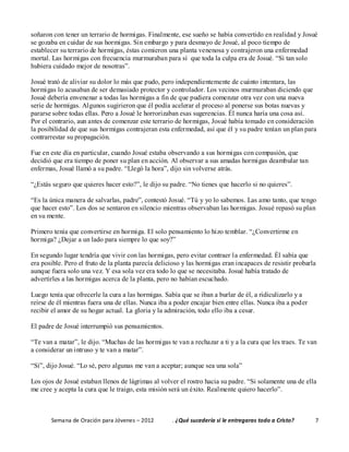 Semana de Oración para Jóvenes – 2012 . ¿Qué sucedería si le entregaras todo a Cristo? 7
soñaron con tener un terrario de hormigas. Finalmente, ese sueño se había convertido en realidad y Josué
se gozaba en cuidar de sus hormigas. Sin embargo y para desmayo de Josué, al poco tiempo de
establecer su terrario de hormigas, éstas comieron una planta venenosa y contrajeron una enfermedad
mortal. Las hormigas con frecuencia murmuraban para sí que toda la culpa era de Josué. “Si tan solo
hubiera cuidado mejor de nosotras”.
Josué trató de aliviar su dolor lo más que pudo, pero independientemente de cuánto intentara, las
hormigas lo acusaban de ser demasiado protector y controlador. Los vecinos murmuraban diciendo que
Josué debería envenenar a todas las hormigas a fin de que pudiera comenzar otra vez con una nueva
serie de hormigas. Algunos sugirieron que él podía acelerar el proceso al ponerse sus botas nuevas y
pararse sobre todas ellas. Pero a Josué le horrorizaban esas sugerencias. Él nunca haría una cosa así.
Por el contrario, aun antes de comenzar este terrario de hormigas, Josué había tomado en consideración
la posibilidad de que sus hormigas contrajeran esta enfermedad, así que él y su padre tenían un plan para
contrarrestar su propagación.
Fue en este día en particular, cuando Josué estaba observando a sus hormigas con compasión, que
decidió que era tiempo de poner su plan en acción. Al observar a sus amadas hormigas deambular tan
enfermas, Josué llamó a su padre. “Llegó la hora”, dijo sin volverse atrás.
“¿Estás seguro que quieres hacer esto?”, le dijo su padre. “No tienes que hacerlo si no quieres”.
“Es la única manera de salvarlas, padre”, contestó Josué. “Tú y yo lo sabemos. Las amo tanto, que tengo
que hacer esto”. Los dos se sentaron en silencio mientras observaban las hormigas. Josué repasó su plan
en su mente.
Primero tenía que convertirse en hormiga. El solo pensamiento lo hizo temblar. “¿Convertirme en
hormiga? ¿Dejar a un lado para siempre lo que soy?”
En segundo lugar tendría que vivir con las hormigas, pero evitar contraer la enfermedad. Él sabía que
era posible. Pero el fruto de la planta parecía delicioso y las hormigas eran incapaces de resistir probarla
aunque fuera solo una vez. Y esa sola vez era todo lo que se necesitaba. Josué había tratado de
advertirles a las hormigas acerca de la planta, pero no habían escuchado.
Luego tenía que ofrecerle la cura a las hormigas. Sabía que se iban a burlar de él, a ridiculizarlo y a
reírse de él mientras fuera una de ellas. Nunca iba a poder encajar bien entre ellas. Nunca iba a poder
recibir el amor de su hogar actual. La gloria y la admiración, todo ello iba a cesar.
El padre de Josué interrumpió sus pensamientos.
“Te van a matar”, le dijo. “Muchas de las hormigas te van a rechazar a ti y a la cura que les traes. Te van
a considerar un intruso y te van a matar”.
“Sí”, dijo Josué. “Lo sé, pero algunas me van a aceptar; aunque sea una sola”
Los ojos de Josué estaban llenos de lágrimas al volver el rostro hacia su padre. “Si solamente una de ella
me cree y acepta la cura que le traigo, esta misión será un éxito. Realmente quiero hacerlo”.
 