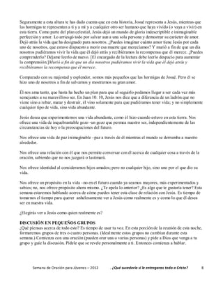 Semana de Oración para Jóvenes – 2012 . ¿Qué sucedería si le entregaras todo a Cristo? 8
Seguramente a esta altura te has dado cuenta que en esta historia, Josué representa a Jesús, mientras que
las hormigas te representan a ti y a mí y a cualquier otro ser humano que haya vivido (o vaya a vivir) en
esta tierra. Como parte del plan celestial, Jesús dejó un mundo de gloria indescriptible e inimaginable
perfección y amor. Lo arriesgó todo por salvar aun a una sola persona y demostrar su carácter de amor.
Dejó atrás la vida que ha designado para nosotros. ¿Puedes imaginar cuánto amor tiene Jesús por cada
uno de nosotros, que estuvo dispuesto a morir esa muerte que merecíamos? Y murió a fin de que un día
nosotros pudiéramos vivir la vida que él dejó atrás y recibiéramos la recompensa que él merece. ¿Puedes
comprenderlo? Déjame leerlo de nuevo. [El encargado de la lectura debe leerlo despacio para aumentar
la comprensión.]Murió a fin de que un día nosotros pudiéramos vivir la vida que él dejó atrás y
recibiéramos la recompensa que él merece.
Comparado con su majestad y esplendor, somos más pequeños que las hormigas de Josué. Pero él se
hizo uno de nosotros a fin de salvarnos y mostrarnos su gran amor.
Él nos ama tanto, que hasta ha hecho un plan para que al seguirlo podamos llegar a ser cada vez más
semejantes a su maravilloso ser. En Juan 10: 10, Jesús nos dice que a diferencia de un ladrón que no
viene sino a robar, matar y destruir, él vino solamente para que pudiéramos tener vida; y no simplemente
cualquier tipo de vida, sino vida abundante.
Jesús desea que experimentemos una vida abundante, como él hizo cuando estuvo en esta tierra. Nos
ofrece una vida de inquebrantable gozo -un gozo que permea nuestro ser, independientemente de las
circunstancias de hoy o la preocupaciones del futuro.
Nos ofrece una vida de paz inimaginable –paz a través de él mientras el mundo se derrumba a nuestro
alrededor.
Nos ofrece una relación con él que nos permite conversar con él acerca de cualquier cosa a través de la
oración, sabiendo que no nos juzgará o lastimará.
Nos ofrece identidad al considerarnos hijos amados; pero no cualquier hijo, sino uno por el que dio su
vida.
Nos ofrece un propósito en la vida –no en el futuro cuando ya seamos mayores, más experimentados y
sabios; no, nos ofrece propósito ahora mismo. ¿Te apela lo anterior? ¿Es algo que te gustaría tener? Esta
semana estaremos hablando acerca de cómo puedes tener esta clase de relación con Jesús. Es tiempo de
tomarnos el tiempo para querer anhelosamente ver a Jesús como realmente es y como lo que él desea
ser en nuestra vida.
¿Elegirás ver a Jesús como quien realmente es?
DISCUSIÓN EN PEQUEÑOS GRUPOS
¿Qué piensas acerca de todo esto? Es tiempo de usar tu voz. En esta porción de la reunión de esta noche,
formaremos grupos de tres o cuatro personas. (Idealmente estos grupos no cambian durante esta
semana.) Comienza con una oración (pueden orar una o varias personas) y pide a Dios que venga a tu
grupo y guíe la discusión. Pídele que se revele personalmente a ti. Entonces comienza a hablar.
 