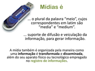 Mídias é... o plural da palavra “meio”, cujos correspondentes em latim são “media” e “medium”.... suporte de difusão e veiculação da informação, para gerar informação.A mídia também é organizada pela maneira como uma informação é transformada e disseminada, além do seu aparato físico ou tecnológico empregado no registro de informações.
