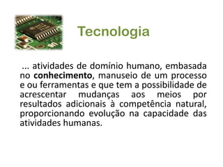 Tecnologia... atividades de domínio humano, embasada no conhecimento, manuseio de um processo e ou ferramentas e que tem a possibilidade de acrescentar mudanças aos meios por resultados adicionais à competência natural, proporcionando evolução na capacidade das atividades humanas.