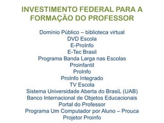 INVESTIMENTO FEDERAL PARA A FORMAÇÃO DO PROFESSORDomínio Público – biblioteca virtualDVD EscolaE-ProInfoE-Tec BrasilPrograma Banda Larga nas EscolasProinfantilProInfoProInfo IntegradoTV EscolaSistema Universidade Aberta do BrasiL (UAB)Banco Internacional de Objetos EducacionaisPortal do ProfessorPrograma Um Computador por Aluno – ProucaProjetor Proinfo